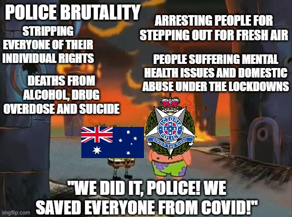 Austrailia's "zero-covid" policy in a nutshell | POLICE BRUTALITY; ARRESTING PEOPLE FOR STEPPING OUT FOR FRESH AIR; STRIPPING EVERYONE OF THEIR INDIVIDUAL RIGHTS; PEOPLE SUFFERING MENTAL HEALTH ISSUES AND DOMESTIC ABUSE UNDER THE LOCKDOWNS; DEATHS FROM ALCOHOL, DRUG OVERDOSE AND SUICIDE; "WE DID IT, POLICE! WE SAVED EVERYONE FROM COVID!" | image tagged in we did it patrick we saved the city,australia,lockdown,tyranny,police state,police brutality | made w/ Imgflip meme maker