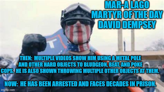 He viciously attacked people at anti-Trump rallies, in the months before 1-6-21. | MAR-A LAGO MARTYR OF THE DAY
DAVID DEMPSEY; THEN:  MULTIPLE VIDEOS SHOW HIM USING A METAL POLE AND OTHER HARD OBJECTS TO BLUDGEON, BEAT, AND POKE COPS.  HE IS ALSO SHOWN THROWING MULTIPLE OTHER OBJECTS AT THEM. NOW:  HE HAS BEEN ARRESTED AND FACES DECADES IN PRISON. | image tagged in politics | made w/ Imgflip meme maker