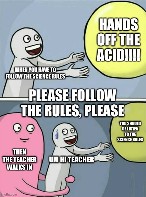 SCience rulles | HANDS OFF THE ACID!!!! WHEN YOU HAVE TO FOLLOW THE SCIENCE RULES; PLEASE FOLLOW THE RULES, PLEASE; YOU SHOULD OF LISTEN TO THE SCIENCE RULES; THEN THE TEACHER WALKS IN; UM HI TEACHER | image tagged in memes,running away balloon | made w/ Imgflip meme maker