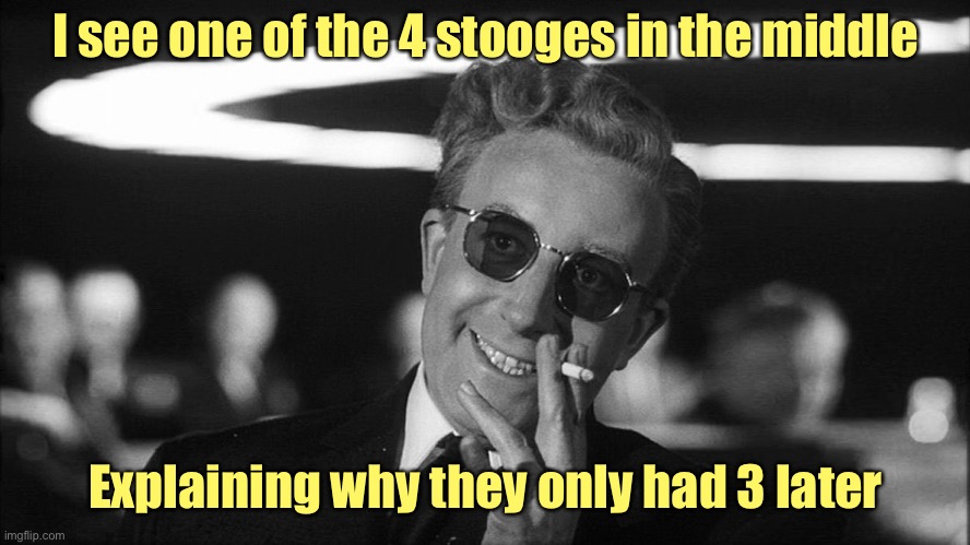 Doctor Strangelove says... | I see one of the 4 stooges in the middle Explaining why they only had 3 later | image tagged in doctor strangelove says | made w/ Imgflip meme maker