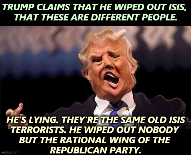 Trump = high vanity, low brains. | TRUMP CLAIMS THAT HE WIPED OUT ISIS, 
THAT THESE ARE DIFFERENT PEOPLE. HE'S LYING. THEY'RE THE SAME OLD ISIS
TERRORISTS. HE WIPED OUT NOBODY 
BUT THE RATIONAL WING OF THE 
REPUBLICAN PARTY. | image tagged in trump on acid,trump,liar,incompetence,isis | made w/ Imgflip meme maker