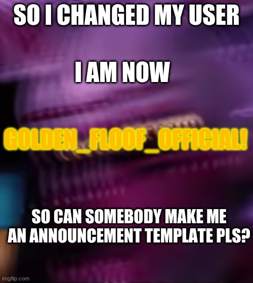 Pls pls pls | SO I CHANGED MY USER; I AM NOW; GOLDEN_FLOOF_OFFICIAL! SO CAN SOMEBODY MAKE ME AN ANNOUNCEMENT TEMPLATE PLS? | image tagged in funtime freak out | made w/ Imgflip meme maker