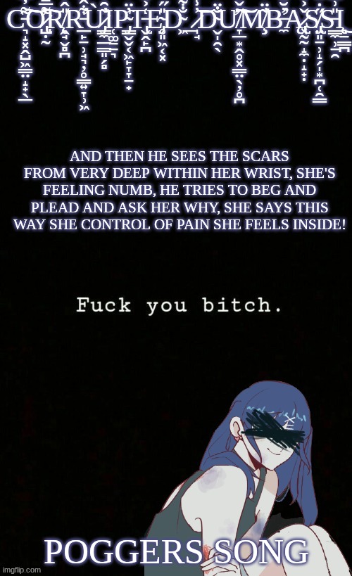 i need to stop viewing the girl as me and the guy as marcus it makes me sad | AND THEN HE SEES THE SCARS FROM VERY DEEP WITHIN HER WRIST, SHE'S FEELING NUMB, HE TRIES TO BEG AND PLEAD AND ASK HER WHY, SHE SAYS THIS WAY SHE CONTROL OF PAIN SHE FEELS INSIDE! POGGERS SONG | image tagged in corrupted dumbass template | made w/ Imgflip meme maker