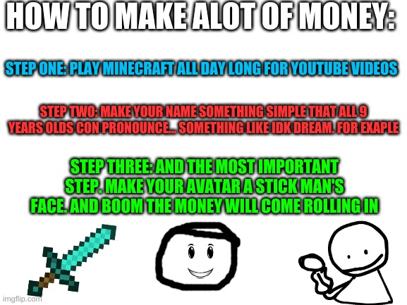 Its easy | HOW TO MAKE ALOT OF MONEY:; STEP ONE: PLAY MINECRAFT ALL DAY LONG FOR YOUTUBE VIDEOS; STEP TWO: MAKE YOUR NAME SOMETHING SIMPLE THAT ALL 9 YEARS OLDS CON PRONOUNCE... SOMETHING LIKE IDK DREAM. FOR EXAPLE; STEP THREE: AND THE MOST IMPORTANT STEP. MAKE YOUR AVATAR A STICK MAN'S FACE. AND BOOM THE MONEY WILL COME ROLLING IN | image tagged in blank white template | made w/ Imgflip meme maker