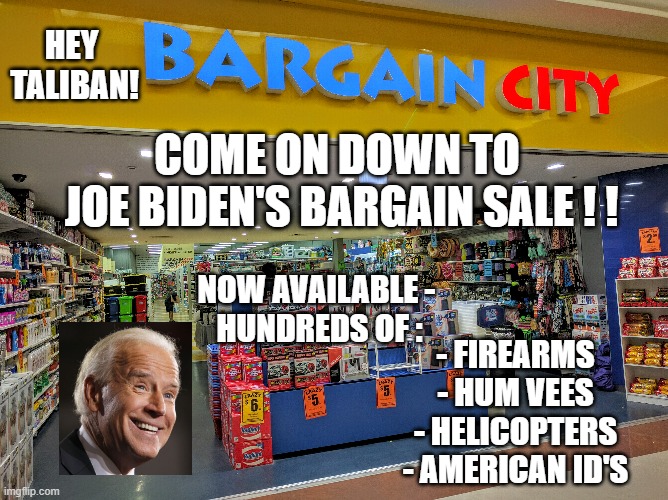 Sell-out Joe | HEY
 TALIBAN! COME ON DOWN TO 
JOE BIDEN'S BARGAIN SALE ! ! NOW AVAILABLE - 
HUNDREDS OF :; - FIREARMS
- HUM VEES
- HELICOPTERS
- AMERICAN ID'S | image tagged in biden,liberals,democrats,afghanistan,taliban,kabul | made w/ Imgflip meme maker