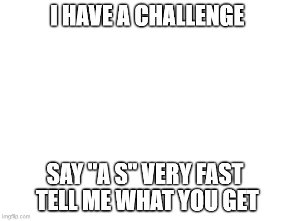 say a and s very fast together | I HAVE A CHALLENGE; SAY "A S" VERY FAST 
TELL ME WHAT YOU GET | image tagged in blank white template | made w/ Imgflip meme maker