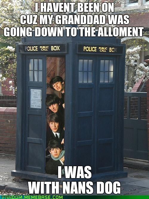Beatles/Tardis Crossover | I HAVENT BEEN ON CUZ MY GRANDDAD WAS GOING DOWN TO THE ALLOMENT; I WAS WITH NANS DOG | image tagged in beatles/tardis crossover | made w/ Imgflip meme maker