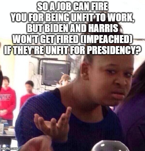 If Biden is unfit with his job and still gets to keep his, then shouldn't anyone unfit at their job stay there?? | SO A JOB CAN FIRE YOU FOR BEING UNFIT TO WORK, BUT BIDEN AND HARRIS WON'T GET FIRED (IMPEACHED) IF THEY'RE UNFIT FOR PRESIDENCY? | image tagged in memes,black girl wat | made w/ Imgflip meme maker