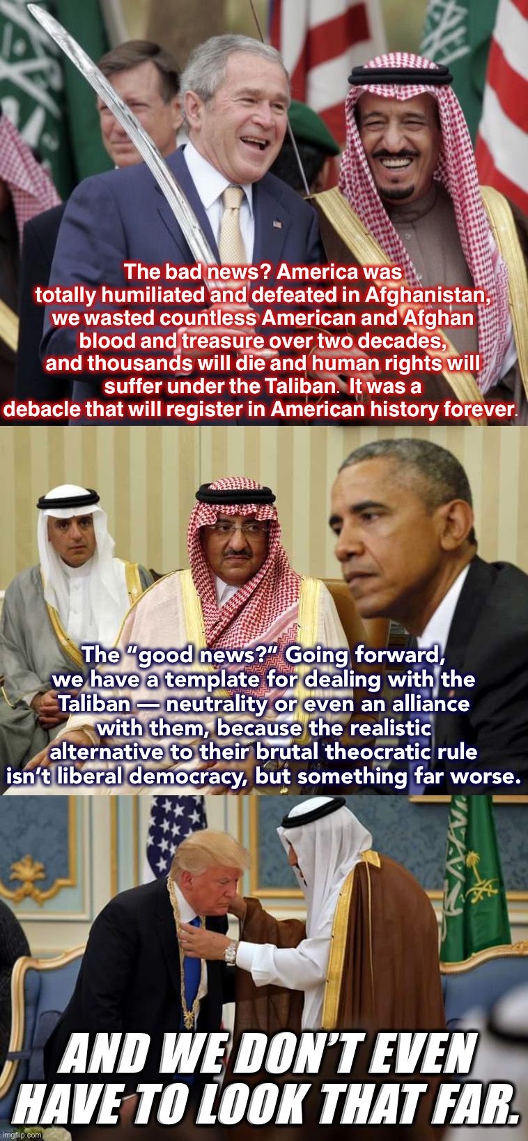 Wouldn’t it be strange if, after all this, we ended up allies with the Taliban? Well — have you considered Saudi Arabia? | The bad news? America was totally humiliated and defeated in Afghanistan, we wasted countless American and Afghan blood and treasure over two decades, and thousands will die and human rights will suffer under the Taliban. It was a debacle that will register in American history forever. The “good news?” Going forward, we have a template for dealing with the Taliban — neutrality or even an alliance with them, because the realistic alternative to their brutal theocratic rule isn’t liberal democracy, but something far worse. AND WE DON’T EVEN HAVE TO LOOK THAT FAR. | image tagged in saudi arabia,obama's saudi apology,trump saudi arabia,taliban,afghanistan,middle east | made w/ Imgflip meme maker