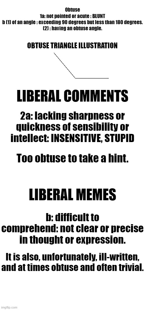 Webster's defines liberalism. | Obtuse
1a: not pointed or acute : BLUNT
b (1) of an angle : exceeding 90 degrees but less than 180 degrees.

(2) : having an obtuse angle. OBTUSE TRIANGLE ILLUSTRATION; LIBERAL COMMENTS; 2a: lacking sharpness or quickness of sensibility or intellect: INSENSITIVE, STUPID; Too obtuse to take a hint. LIBERAL MEMES; b: difficult to comprehend: not clear or precise in thought or expression. It is also, unfortunately, ill-written, and at times obtuse and often trivial. | image tagged in blank jpg,blank white template,liberals,obtuse | made w/ Imgflip meme maker