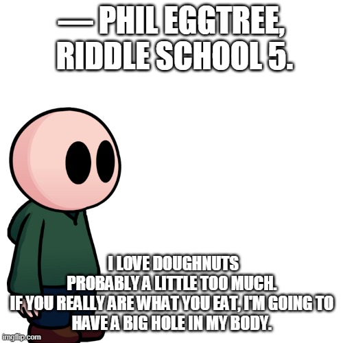 mr phil | ― PHIL EGGTREE,  RIDDLE SCHOOL 5. I LOVE DOUGHNUTS PROBABLY A LITTLE TOO MUCH.

IF YOU REALLY ARE WHAT YOU EAT, I'M GOING TO HAVE A BIG HOLE IN MY BODY. | image tagged in memes,blank transparent square | made w/ Imgflip meme maker