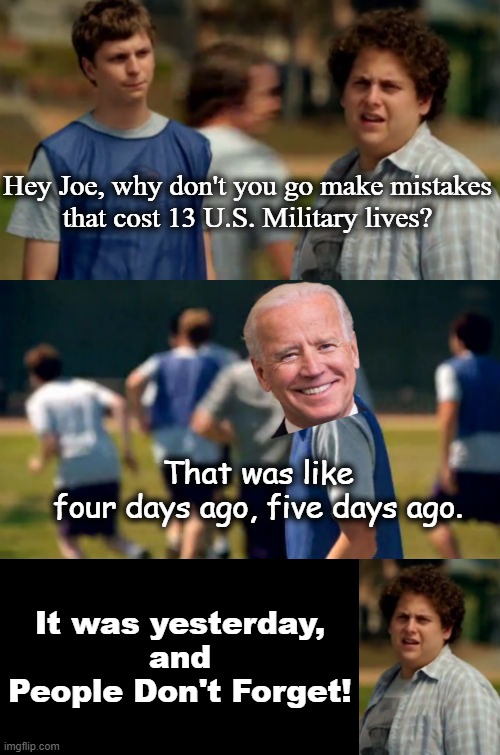 It was yesterday, and People Don't Forget! |  Hey Joe, why don't you go make mistakes
that cost 13 U.S. Military lives? That was like
four days ago, five days ago. It was yesterday,
and
People Don't Forget! | image tagged in people dont forget,joe biden,afghanistan,msm lies,liberalism,america first | made w/ Imgflip meme maker
