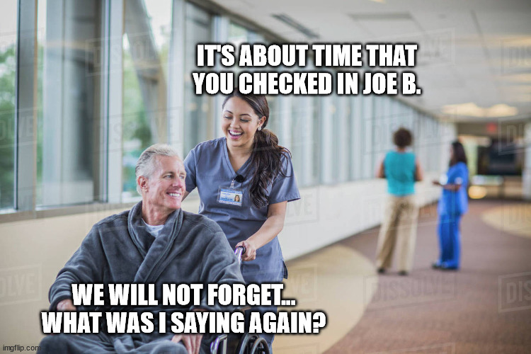 Nurse pushing old man wheelchair | IT'S ABOUT TIME THAT YOU CHECKED IN JOE B. WE WILL NOT FORGET... WHAT WAS I SAYING AGAIN? | image tagged in nurse pushing old man wheelchair | made w/ Imgflip meme maker