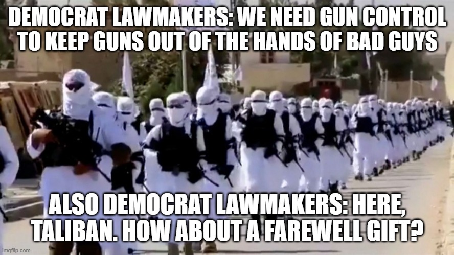 Taliban Gun Gift | DEMOCRAT LAWMAKERS: WE NEED GUN CONTROL TO KEEP GUNS OUT OF THE HANDS OF BAD GUYS; ALSO DEMOCRAT LAWMAKERS: HERE, TALIBAN. HOW ABOUT A FAREWELL GIFT? | image tagged in taliban,afghanistan,biden | made w/ Imgflip meme maker