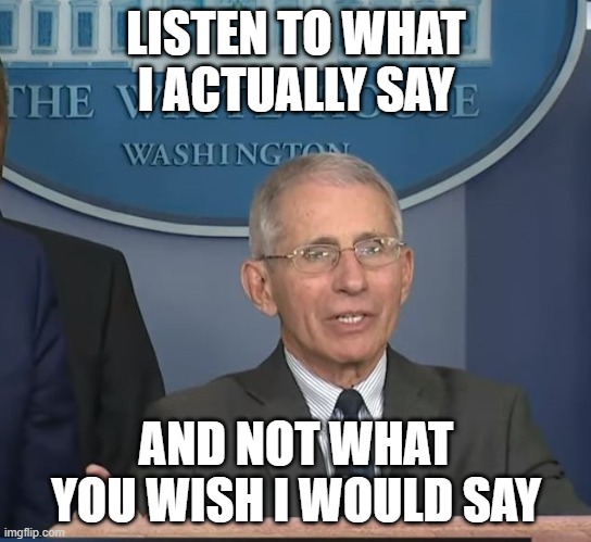 Dr Fauci | LISTEN TO WHAT I ACTUALLY SAY AND NOT WHAT YOU WISH I WOULD SAY | image tagged in dr fauci | made w/ Imgflip meme maker