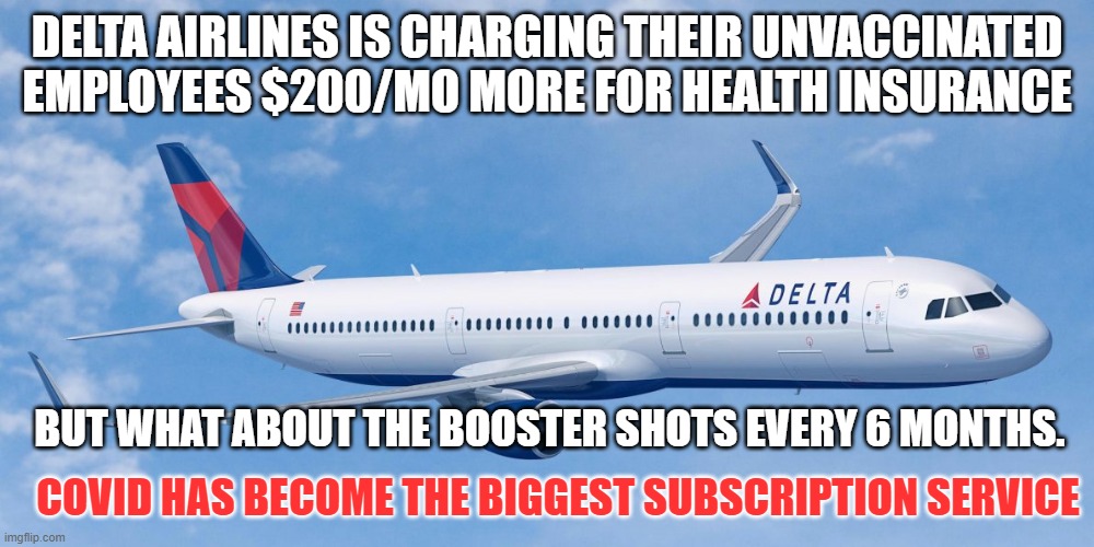 delta gets you there - without an ass kicking | DELTA AIRLINES IS CHARGING THEIR UNVACCINATED EMPLOYEES $200/MO MORE FOR HEALTH INSURANCE; BUT WHAT ABOUT THE BOOSTER SHOTS EVERY 6 MONTHS. COVID HAS BECOME THE BIGGEST SUBSCRIPTION SERVICE | image tagged in delta gets you there - without an ass kicking | made w/ Imgflip meme maker