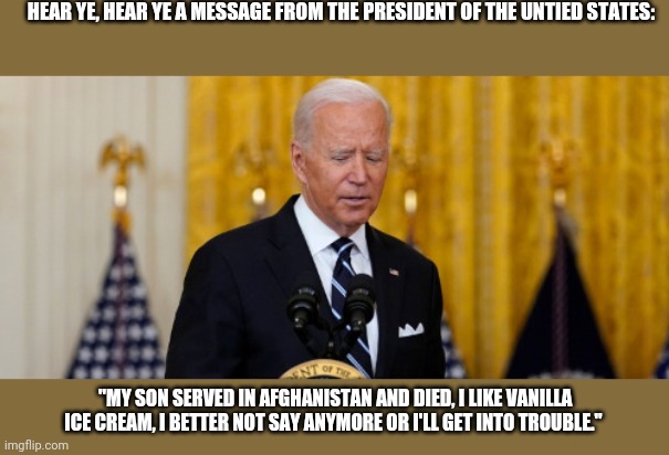 President Dip Wad | HEAR YE, HEAR YE A MESSAGE FROM THE PRESIDENT OF THE UNTIED STATES:; "MY SON SERVED IN AFGHANISTAN AND DIED, I LIKE VANILLA ICE CREAM, I BETTER NOT SAY ANYMORE OR I'LL GET INTO TROUBLE." | image tagged in joe biden | made w/ Imgflip meme maker