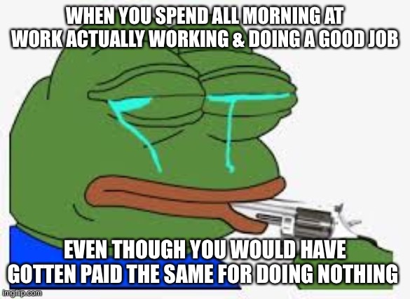 Actually working at work from home sucks | WHEN YOU SPEND ALL MORNING AT WORK ACTUALLY WORKING & DOING A GOOD JOB; EVEN THOUGH YOU WOULD HAVE GOTTEN PAID THE SAME FOR DOING NOTHING | image tagged in working,depression,pepe,pepe the frog | made w/ Imgflip meme maker