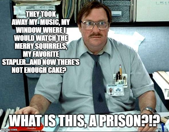 I Was Told There Would Be |  THEY TOOK AWAY MY  MUSIC, MY WINDOW WHERE I WOULD WATCH THE MERRY SQUIRRELS, MY FAVORITE STAPLER...AND NOW THERE'S NOT ENOUGH CAKE? WHAT IS THIS, A PRISON?!? | image tagged in memes,i was told there would be | made w/ Imgflip meme maker