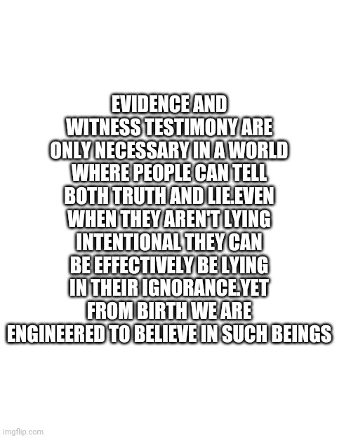 BLANK | EVIDENCE AND WITNESS TESTIMONY ARE ONLY NECESSARY IN A WORLD WHERE PEOPLE CAN TELL BOTH TRUTH AND LIE.EVEN WHEN THEY AREN'T LYING INTENTIONAL THEY CAN BE EFFECTIVELY BE LYING IN THEIR IGNORANCE.YET FROM BIRTH WE ARE ENGINEERED TO BELIEVE IN SUCH BEINGS | image tagged in blank | made w/ Imgflip meme maker