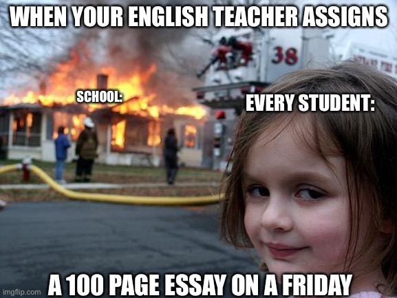 School am i right | WHEN YOUR ENGLISH TEACHER ASSIGNS; SCHOOL:; EVERY STUDENT:; A 100 PAGE ESSAY ON A FRIDAY | image tagged in memes,disaster girl,school meme,funny,lol,upvote if you agree | made w/ Imgflip meme maker