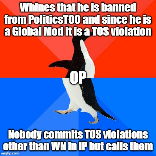 He has taken 0% action on PT, but 500% on IP | Whines that he is banned from PoliticsTOO and since he is a Global Mod it is a TOS violation; OP; Nobody commits TOS violations other than WN in IP but calls them | image tagged in memes,socially awesome awkward penguin | made w/ Imgflip meme maker