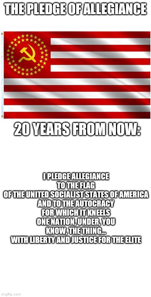 Democrat pledge of allegiance | THE PLEDGE OF ALLEGIANCE; 20 YEARS FROM NOW:; I PLEDGE ALLEGIANCE
TO THE FLAG
OF THE UNITED SOCIALIST STATES OF AMERICA
AND TO THE AUTOCRACY
FOR WHICH IT KNEELS
ONE NATION, UNDER, YOU KNOW, THE THING...
WITH LIBERTY AND JUSTICE FOR THE ELITE | image tagged in communism in america,pledge of allegiance,democrat,liberal,liberal logic,biden | made w/ Imgflip meme maker
