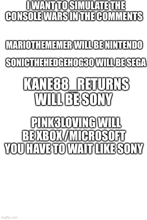 Console wars simulation with users | I WANT TO SIMULATE THE CONSOLE WARS IN THE COMMENTS; MARIOTHEMEMER WILL BE NINTENDO; SONICTHEHEDGEHOG30 WILL BE SEGA; KANE88_RETURNS WILL BE SONY; PINK3LOVING WILL BE XBOX /MICROSOFT  YOU HAVE TO WAIT LIKE SONY | image tagged in blank white template | made w/ Imgflip meme maker