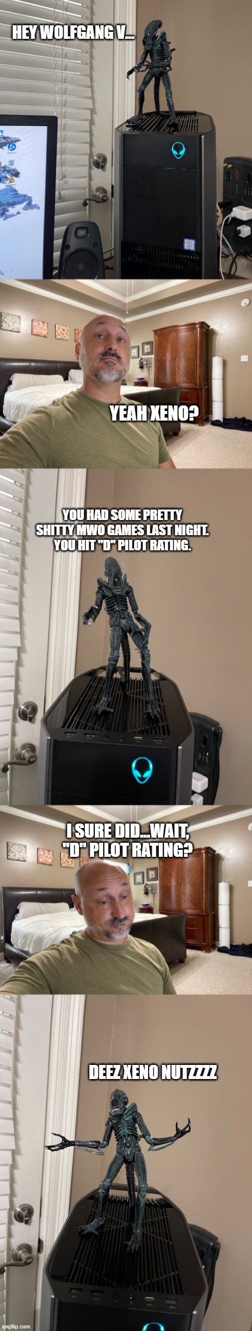 Bad Xeno | HEY WOLFGANG V... YEAH XENO? YOU HAD SOME PRETTY SHITTY MWO GAMES LAST NIGHT. YOU HIT "D" PILOT RATING. I SURE DID...WAIT, "D" PILOT RATING? DEEZ XENO NUTZZZZ | image tagged in xenomorph,mechwarrior online,pc gaming | made w/ Imgflip meme maker