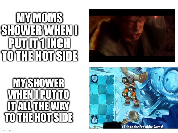 Blank White Template | MY MOMS SHOWER WHEN I PUT IT 1 INCH TO THE HOT SIDE; MY SHOWER WHEN I PUT TO IT ALL THE WAY TO THE HOT SIDE | image tagged in blank white template | made w/ Imgflip meme maker