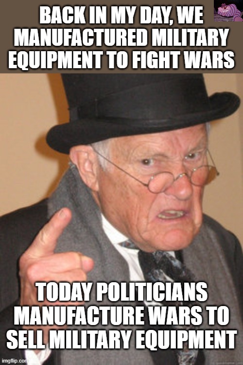 Dwight Eisenhower warned against the rise of a military-industrial complex because its power would be diastrous | BACK IN MY DAY, WE MANUFACTURED MILITARY EQUIPMENT TO FIGHT WARS; TODAY POLITICIANS MANUFACTURE WARS TO SELL MILITARY EQUIPMENT | image tagged in memes,back in my day | made w/ Imgflip meme maker