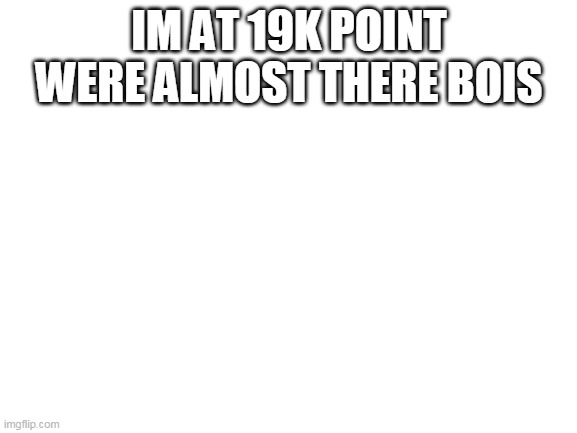 19k WOO | IM AT 19K POINT WERE ALMOST THERE BOIS | image tagged in blank white template | made w/ Imgflip meme maker