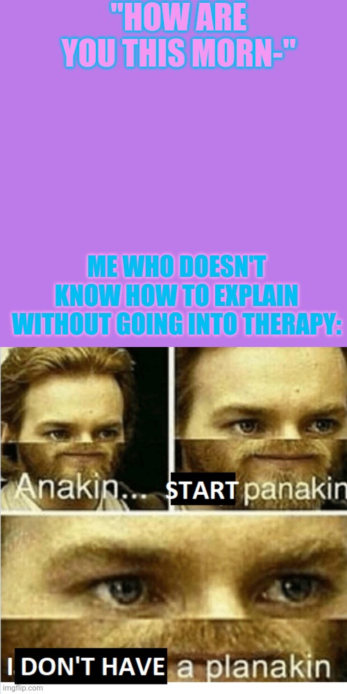 AAAAAAAAAAAAAAAAAAAAAAAAAAAAÀAAAAAAAAAAAAAAAAAA | "HOW ARE YOU THIS MORN-"; ME WHO DOESN'T KNOW HOW TO EXPLAIN WITHOUT GOING INTO THERAPY: | image tagged in memes,blank transparent square,anakin start panikin | made w/ Imgflip meme maker