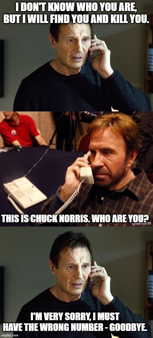 I DON'T KNOW WHO YOU ARE, BUT I WILL FIND YOU AND KILL YOU. THIS IS CHUCK NORRIS. WHO ARE YOU? I'M VERY SORRY, I MUST HAVE THE WRONG NUMBER - GOODBYE. | image tagged in memes,liam neeson taken 2,chuck norris phone | made w/ Imgflip meme maker