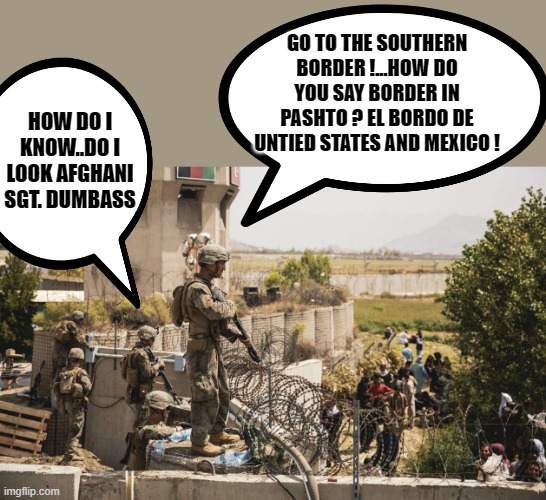 yep | GO TO THE SOUTHERN BORDER !...HOW DO YOU SAY BORDER IN PASHTO ? EL BORDO DE UNTIED STATES AND MEXICO ! HOW DO I KNOW..DO I LOOK AFGHANI SGT. DUMBASS | image tagged in democrats,idiocracy | made w/ Imgflip meme maker