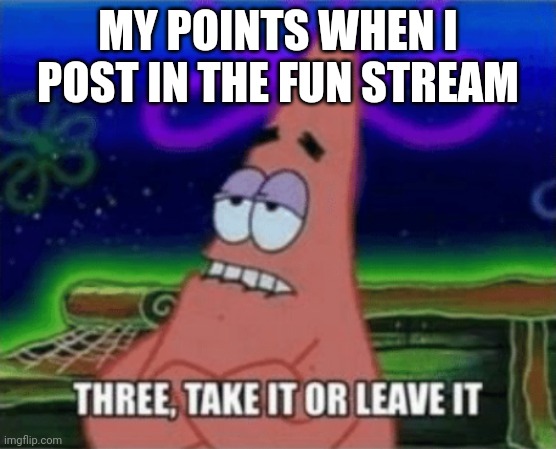 Three, Take it or leave it | MY POINTS WHEN I POST IN THE FUN STREAM | image tagged in three take it or leave it | made w/ Imgflip meme maker