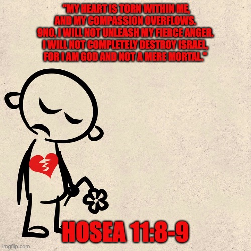 The Lord’s Love for Israel | "MY HEART IS TORN WITHIN ME,
AND MY COMPASSION OVERFLOWS.
9NO, I WILL NOT UNLEASH MY FIERCE ANGER.
I WILL NOT COMPLETELY DESTROY ISRAEL,
FOR I AM GOD AND NOT A MERE MORTAL."; HOSEA 11:8-9 | image tagged in i will bring them home | made w/ Imgflip meme maker