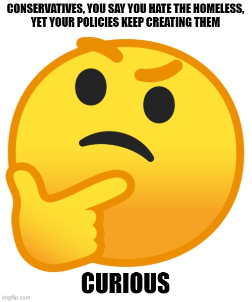 Stop destroying organized labor and passing racist austerity measures! | CONSERVATIVES, YOU SAY YOU HATE THE HOMELESS,
YET YOUR POLICIES KEEP CREATING THEM; CURIOUS | image tagged in thinking emoji,conservative hypocrisy,homeless,hatred,conservative logic,capitalism | made w/ Imgflip meme maker