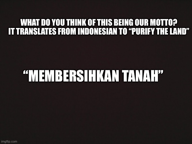 Blank Template | WHAT DO YOU THINK OF THIS BEING OUR MOTTO? IT TRANSLATES FROM INDONESIAN TO “PURIFY THE LAND”; “MEMBERSIHKAN TANAH” | image tagged in blank template | made w/ Imgflip meme maker