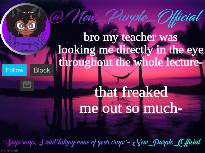 Purple's announcement temp 3 | bro my teacher was looking me directly in the eye throughout the whole lecture-; that freaked me out so much- | image tagged in purple's announcement temp 3 | made w/ Imgflip meme maker