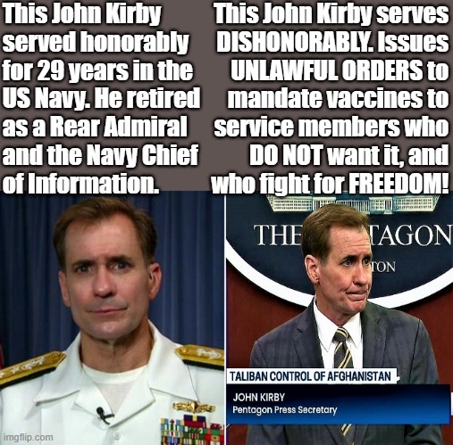 John Kirby Pentagon Press Secretary | This John Kirby
served honorably
for 29 years in the
US Navy. He retired
as a Rear Admiral
and the Navy Chief
of Information. This John Kirby serves
DISHONORABLY. Issues
UNLAWFUL ORDERS to
mandate vaccines to
service members who
DO NOT want it, and
who fight for FREEDOM! | image tagged in political meme,pentagon press secretary,covid vaccine,kirby,us navy,freedom | made w/ Imgflip meme maker