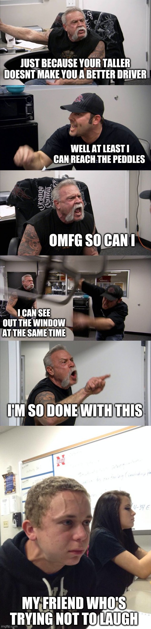 this was a real middle school conversation I had lmao | JUST BECAUSE YOUR TALLER DOESNT MAKE YOU A BETTER DRIVER; WELL AT LEAST I CAN REACH THE PEDDLES; OMFG SO CAN I; I CAN SEE OUT THE WINDOW AT THE SAME TIME; I'M SO DONE WITH THIS; MY FRIEND WHO'S TRYING NOT TO LAUGH | image tagged in memes,american chopper argument,hold fart | made w/ Imgflip meme maker