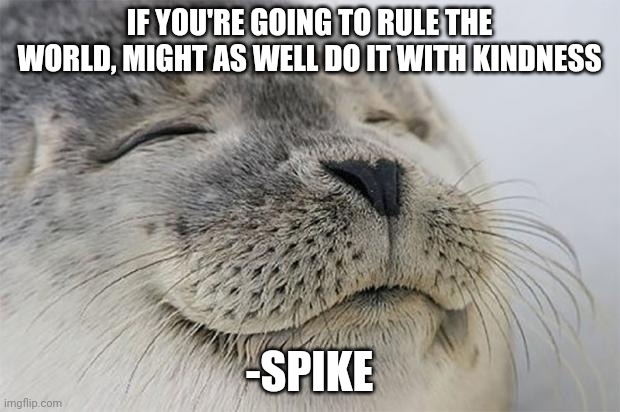 Fax | IF YOU'RE GOING TO RULE THE WORLD, MIGHT AS WELL DO IT WITH KINDNESS; -SPIKE | image tagged in memes,satisfied seal | made w/ Imgflip meme maker