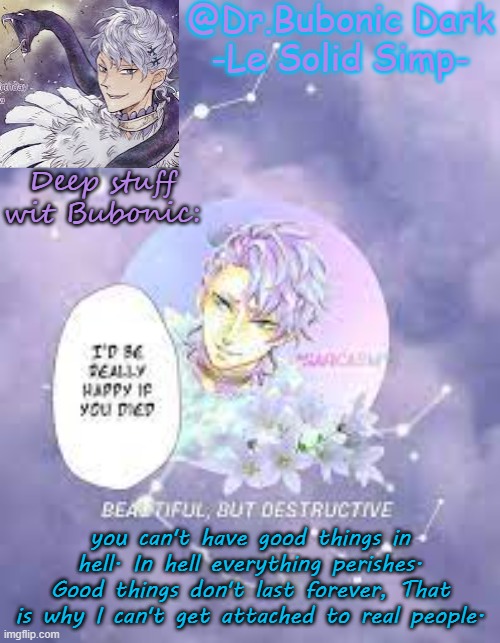 Bubonic's Solid tempo | Deep stuff wit Bubonic:; you can't have good things in hell. In hell everything perishes. Good things don't last forever, That is why I can't get attached to real people. | image tagged in bubonic's solid tempo | made w/ Imgflip meme maker