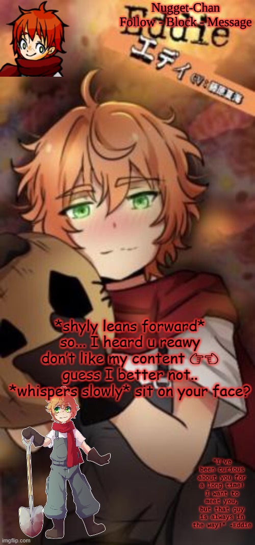 Nugget-Chan temp | *shyly leans forward* so... I heard u reawy don’t like my content 👉👈 guess I better not.. *whispers slowly* sit on your face? | image tagged in nugget-chan temp | made w/ Imgflip meme maker