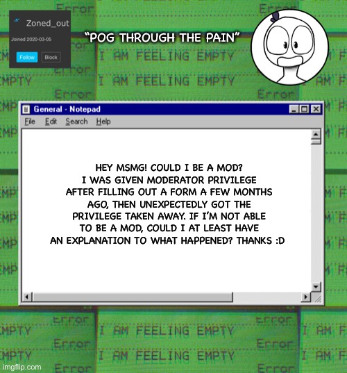 ZonedOut’s webcore template | “POG THROUGH THE PAIN”; HEY MSMG! COULD I BE A MOD? I WAS GIVEN MODERATOR PRIVILEGE AFTER FILLING OUT A FORM A FEW MONTHS AGO, THEN UNEXPECTEDLY GOT THE PRIVILEGE TAKEN AWAY. IF I’M NOT ABLE TO BE A MOD, COULD I AT LEAST HAVE AN EXPLANATION TO WHAT HAPPENED? THANKS :D | image tagged in zonedout s webcore template | made w/ Imgflip meme maker