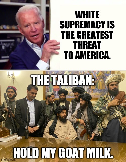 Reminder: America does not have a white supremacy problem. | WHITE SUPREMACY IS THE GREATEST THREAT TO AMERICA. THE TALIBAN:; HOLD MY GOAT MILK. | image tagged in memes | made w/ Imgflip meme maker