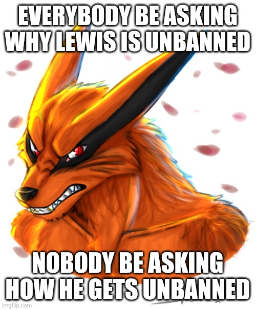 Lewis unbanned is BIG NEWS | EVERYBODY BE ASKING WHY LEWIS IS UNBANNED; NOBODY BE ASKING HOW HE GETS UNBANNED | image tagged in kurama by flamewolf0foxokami ii,should i start an imgflip newspaper,memes | made w/ Imgflip meme maker