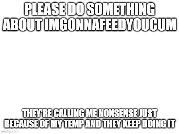 Blank White Template | PLEASE DO SOMETHING ABOUT IMGONNAFEEDYOUCUM; THEY'RE CALLING ME NONSENSE JUST BECAUSE OF MY TEMP AND THEY KEEP DOING IT | image tagged in blank white template | made w/ Imgflip meme maker