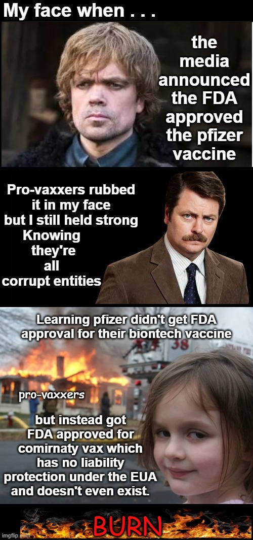 Looks like pfizer tried to trick the public by issuing two separate vaccines and they were approved for the vaccine that doesn't | My face when . . . the media announced the FDA approved the pfizer vaccine; Pro-vaxxers rubbed it in my face but I still held strong; Knowing  they're all corrupt entities; Learning pfizer didn't get FDA approval for their biontech vaccine; pro-vaxxers; but instead got FDA approved for comirnaty vax which has no liability protection under the EUA and doesn't even exist. BURN | image tagged in comirnaty,fda didn't approve pfizer vaccine,biontech not approved,fda approved pfizer,pfizer vaccine,pfizer vaccine approval lie | made w/ Imgflip meme maker